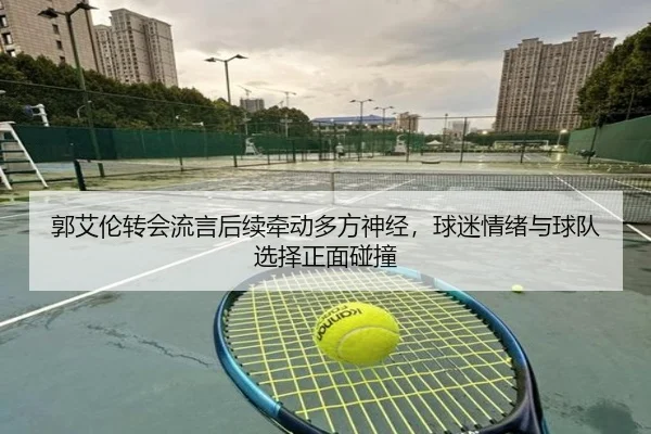 郭艾伦转会流言后续牵动多方神经，球迷情绪与球队选择正面碰撞